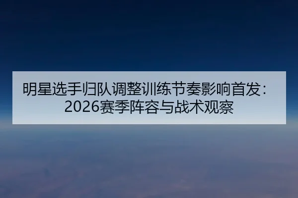 明星选手归队调整训练节奏影响首发：2026赛季阵容与战术观察